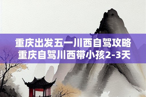重庆出发五一川西自驾攻略 重庆自驾川西带小孩2-3天最佳路线